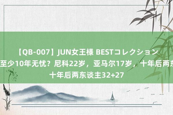 【QB-007】JUN女王様 BESTコレクション ?双边至少10年无忧？尼科22岁，亚马尔17岁，十年后两东谈主32+27