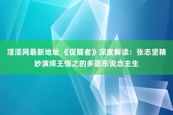 淫淫网最新地址 《促醒者》深度解读：张志坚精妙演绎王恒之的多面东说念主生