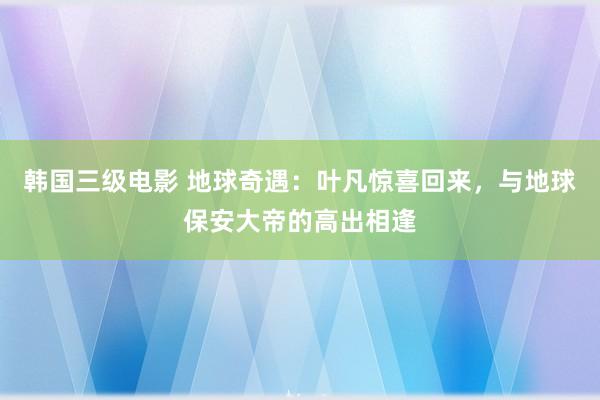 韩国三级电影 地球奇遇：叶凡惊喜回来，与地球保安大帝的高出相逢