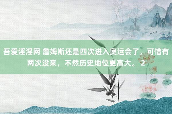 吾爱淫淫网 詹姆斯还是四次进入奥运会了，可惜有两次没来，不然历史地位更高大。 2