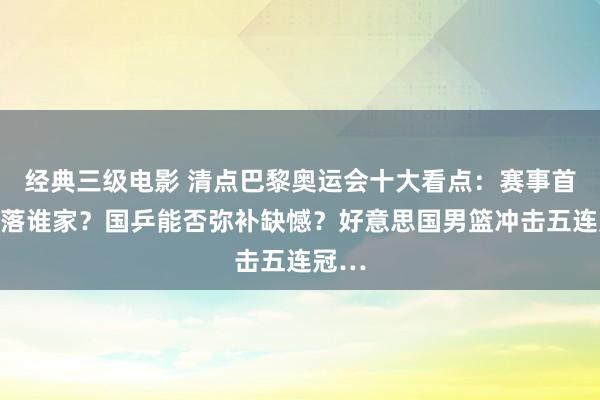 经典三级电影 清点巴黎奥运会十大看点：赛事首金花落谁家？国乒能否弥补缺憾？好意思国男篮冲击五连冠…