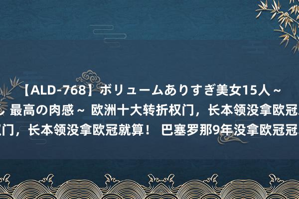 【ALD-768】ボリュームありすぎ美女15人～抱いて良し 抱かれて良し 最高の肉感～ 欧洲十大转折权门，长本领没拿欧冠就算！ 巴塞罗那9年没拿欧冠冠军，上