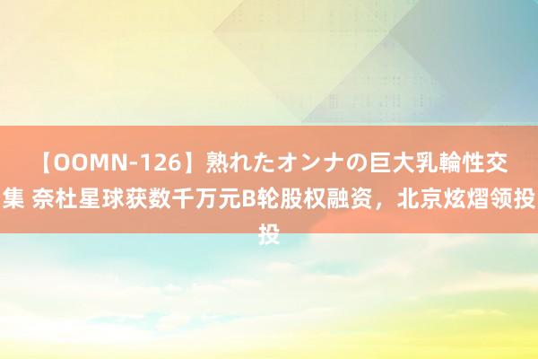 【OOMN-126】熟れたオンナの巨大乳輪性交集 奈杜星球获数千万元B轮股权融资，北京炫熠领投