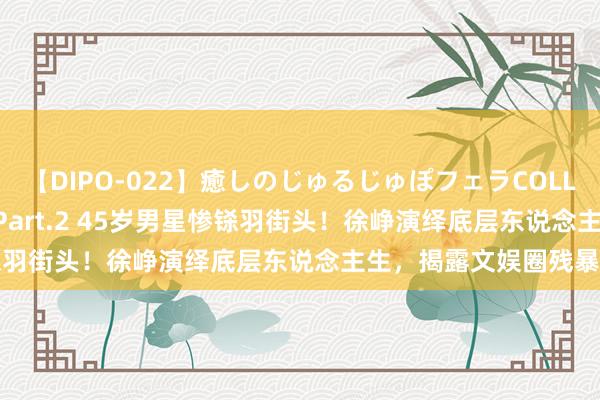 【DIPO-022】癒しのじゅるじゅぽフェラCOLLECTION50連発4時間 Part.2 45岁男星惨铩羽街头！徐峥演绎底层东说念主生，揭露文娱圈残暴真相