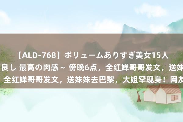 【ALD-768】ボリュームありすぎ美女15人～抱いて良し 抱かれて良し 最高の肉感～ 傍晚6点，全红婵哥哥发文，送妹妹去巴黎，大姐罕现身！网友泪目