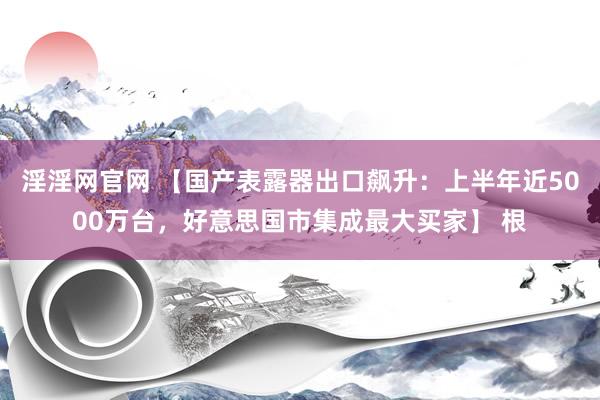 淫淫网官网 【国产表露器出口飙升：上半年近5000万台，好意思国市集成最大买家】 根