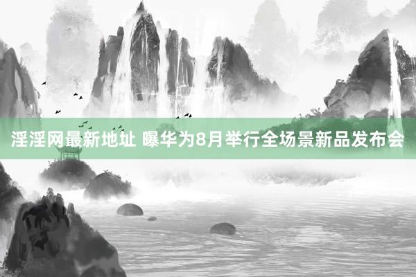 淫淫网最新地址 曝华为8月举行全场景新品发布会