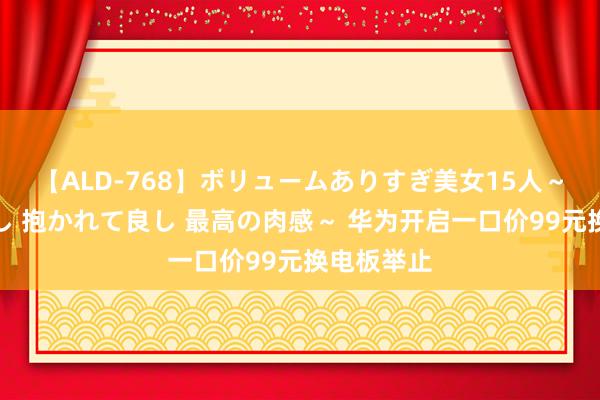 【ALD-768】ボリュームありすぎ美女15人～抱いて良し 抱かれて良し 最高の肉感～ 华为开启一口价99元换电板举止