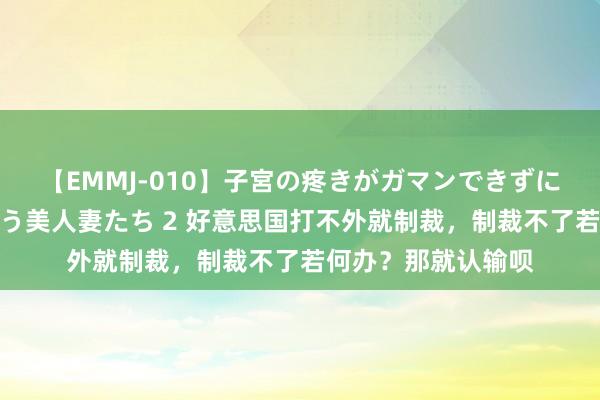 【EMMJ-010】子宮の疼きがガマンできずに他人棒でヨガリ狂う美人妻たち 2 好意思国打不外就制裁，制裁不了若何办？那就认输呗