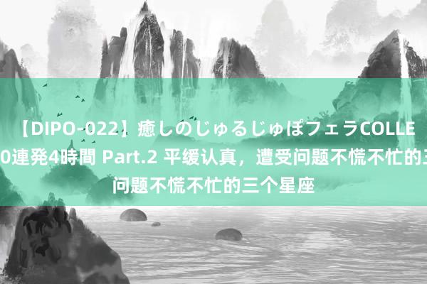 【DIPO-022】癒しのじゅるじゅぽフェラCOLLECTION50連発4時間 Part.2 平缓认真，遭受问题不慌不忙的三个星座