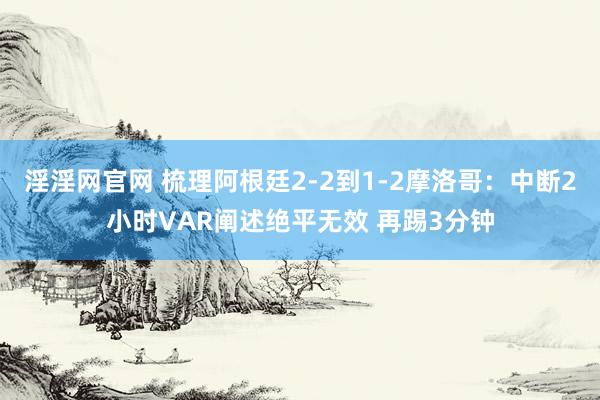 淫淫网官网 梳理阿根廷2-2到1-2摩洛哥：中断2小时VAR阐述绝平无效 再踢3分钟