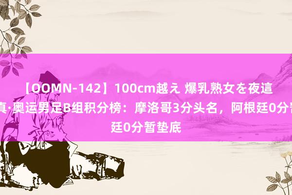 【OOMN-142】100cm越え 爆乳熟女を夜這う！ 真·奥运男足B组积分榜：摩洛哥3分头名，阿根廷0分暂垫底