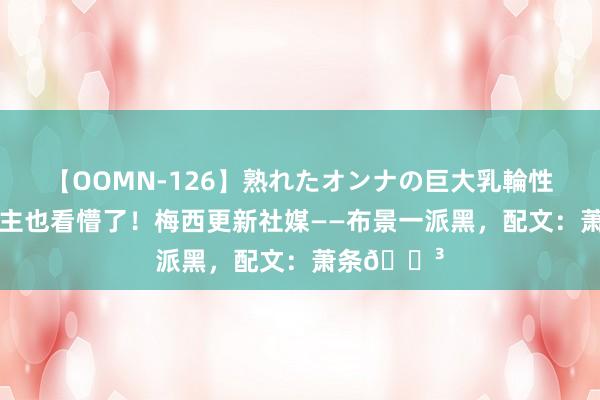 【OOMN-126】熟れたオンナの巨大乳輪性交集 梅雇主也看懵了！梅西更新社媒——布景一派黑，配文：萧条?