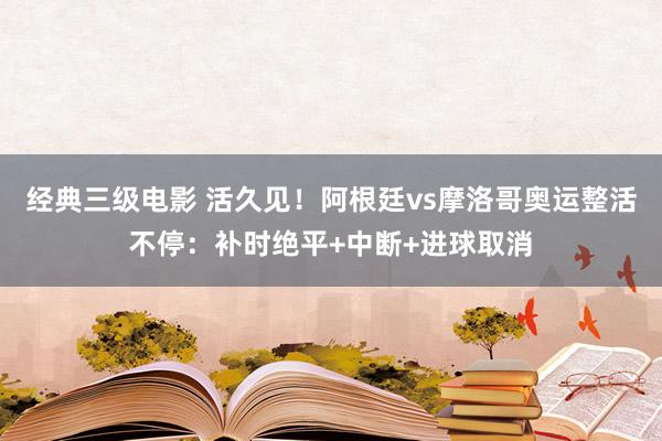 经典三级电影 活久见！阿根廷vs摩洛哥奥运整活不停：补时绝平+中断+进球取消