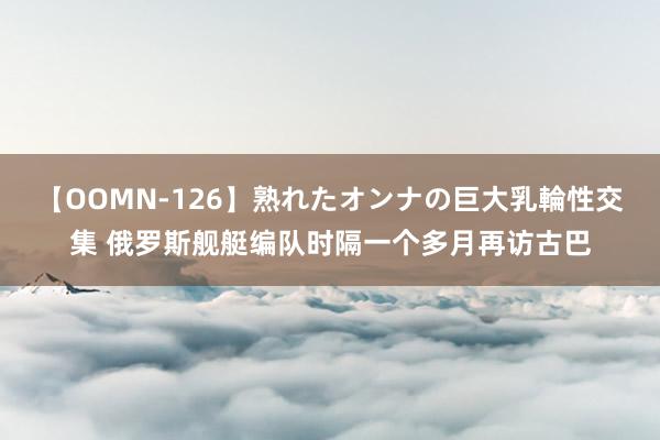 【OOMN-126】熟れたオンナの巨大乳輪性交集 俄罗斯舰艇编队时隔一个多月再访古巴