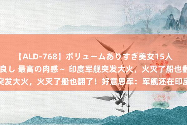 【ALD-768】ボリュームありすぎ美女15人～抱いて良し 抱かれて良し 最高の肉感～ 印度军舰突发大火，火灭了船也翻了！好意思军：军舰还在印度维修