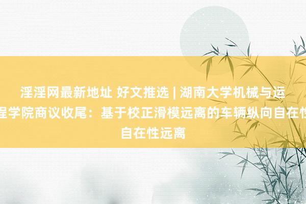 淫淫网最新地址 好文推选 | 湖南大学机械与运输工程学院商议收尾：基于校正滑模远离的车辆纵向自在性远离