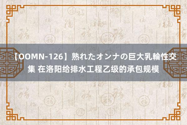 【OOMN-126】熟れたオンナの巨大乳輪性交集 在洛阳给排水工程乙级的承包规模