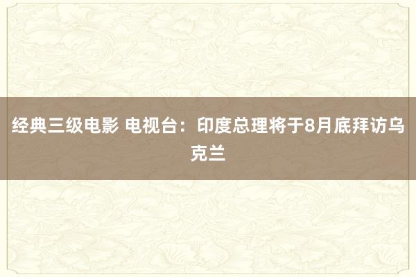 经典三级电影 电视台：印度总理将于8月底拜访乌克兰