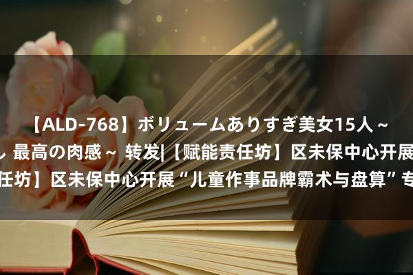 【ALD-768】ボリュームありすぎ美女15人～抱いて良し 抱かれて良し 最高の肉感～ 转发|【赋能责任坊】区未保中心开展“儿童作事品牌霸术与盘算”专题讲座