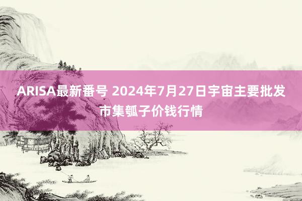 ARISA最新番号 2024年7月27日宇宙主要批发市集瓠子价钱行情