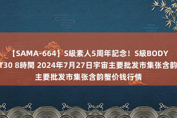 【SAMA-664】S級素人5周年記念！S級BODY中出しBEST30 8時間 2024年7月27日宇宙主要批发市集张含韵蟹价钱行情