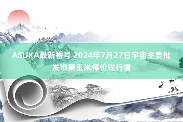 ASUKA最新番号 2024年7月27日宇宙主要批发市集玉米棒价钱行情