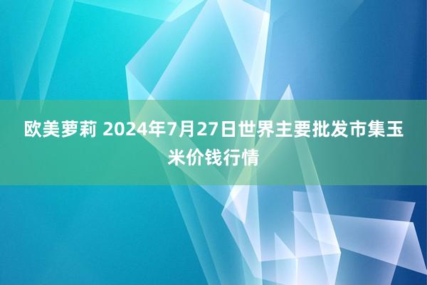 欧美萝莉 2024年7月27日世界主要批发市集玉米价钱行情