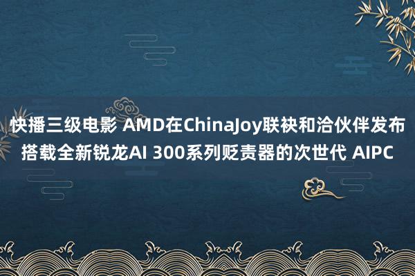 快播三级电影 AMD在ChinaJoy联袂和洽伙伴发布搭载全新锐龙AI 300系列贬责器的次世代 AIPC