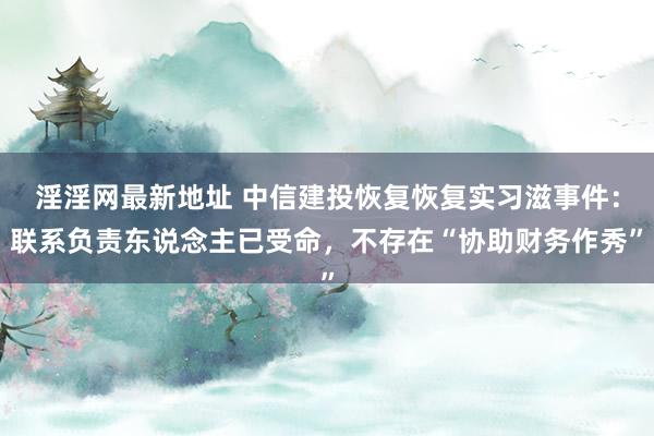 淫淫网最新地址 中信建投恢复恢复实习滋事件：联系负责东说念主已受命，不存在“协助财务作秀”