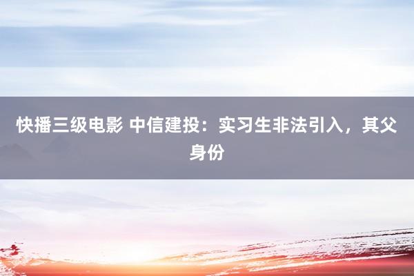 快播三级电影 中信建投：实习生非法引入，其父身份