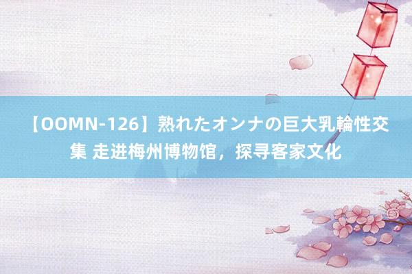 【OOMN-126】熟れたオンナの巨大乳輪性交集 走进梅州博物馆，探寻客家文化