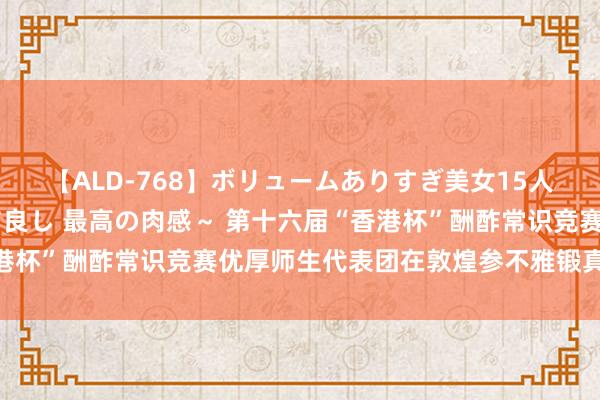 【ALD-768】ボリュームありすぎ美女15人～抱いて良し 抱かれて良し 最高の肉感～ 第十六届“香港杯”酬酢常识竞赛优厚师生代表团在敦煌参不雅锻真金不怕火