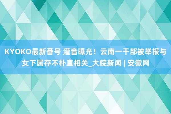 KYOKO最新番号 灌音曝光！云南一干部被举报与女下属存不朴直相关_大皖新闻 | 安徽网