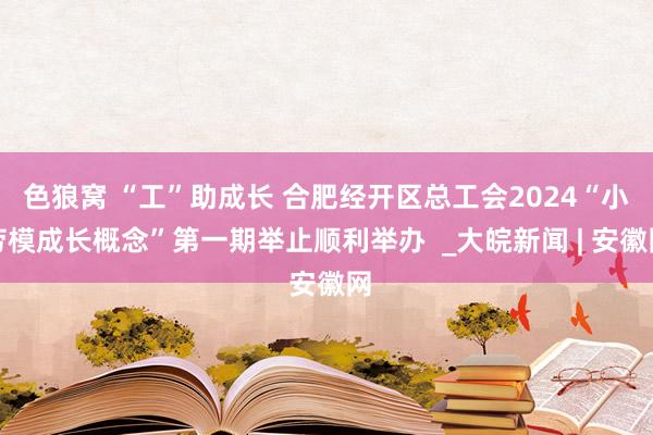 色狼窝 “工”助成长 合肥经开区总工会2024“小劳模成长概念”第一期举止顺利举办  _大皖新闻 | 安徽网