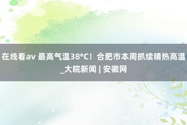 在线看av 最高气温38°C！合肥市本周抓续晴热高温_大皖新闻 | 安徽网