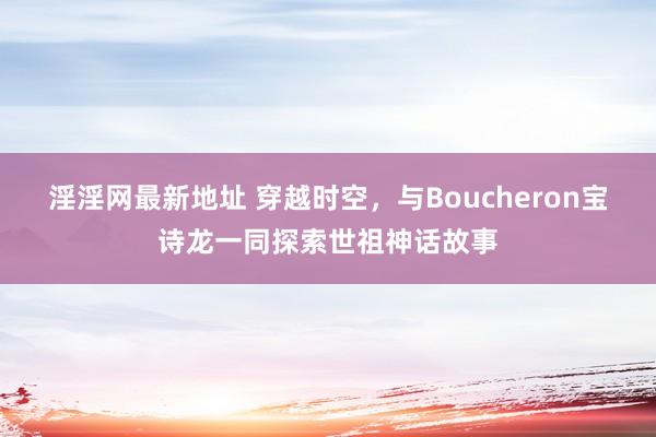 淫淫网最新地址 穿越时空，与Boucheron宝诗龙一同探索世祖神话故事