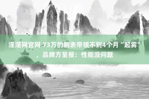 淫淫网官网 73万的腕表带领不到4个月“起雾”，品牌方呈报：性能没问题