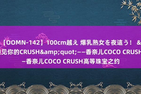 【OOMN-142】100cm越え 爆乳熟女を夜這う！ &quot;碰见你的CRUSH&quot;——香奈儿COCO CRUSH高等珠宝之约