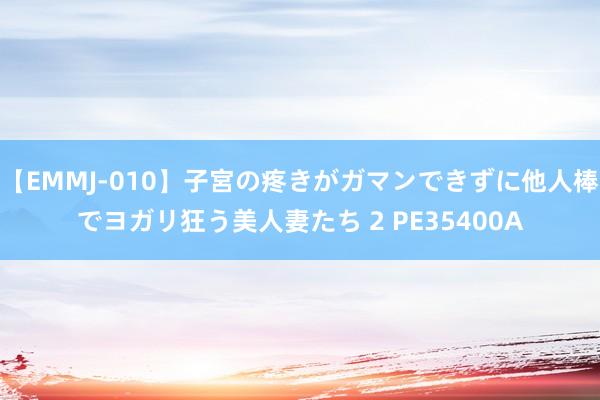 【EMMJ-010】子宮の疼きがガマンできずに他人棒でヨガリ狂う美人妻たち 2 PE35400A