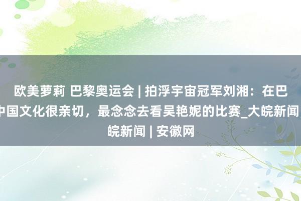 欧美萝莉 巴黎奥运会 | 拍浮宇宙冠军刘湘：在巴黎感受中国文化很亲切，最念念去看吴艳妮的比赛_大皖新闻 | 安徽网