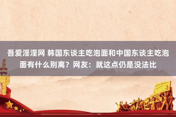 吾爱淫淫网 韩国东谈主吃泡面和中国东谈主吃泡面有什么别离？网友：就这点仍是没法比