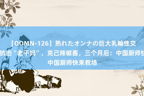 【OOMN-126】熟れたオンナの巨大乳輪性交集 老外抗击“老干妈”，克己辣椒酱，三个月后：中国厨师快来救场