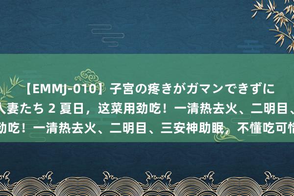 【EMMJ-010】子宮の疼きがガマンできずに他人棒でヨガリ狂う美人妻たち 2 夏日，这菜用劲吃！一清热去火、二明目、三安神助眠，不懂吃可惜