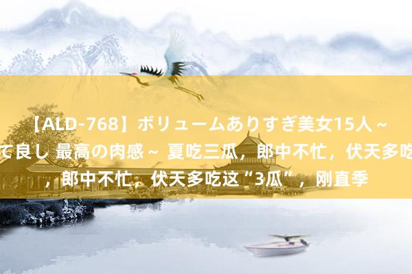 【ALD-768】ボリュームありすぎ美女15人～抱いて良し 抱かれて良し 最高の肉感～ 夏吃三瓜，郎中不忙，伏天多吃这“3瓜”，刚直季