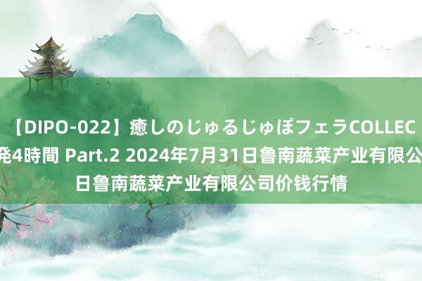 【DIPO-022】癒しのじゅるじゅぽフェラCOLLECTION50連発4時間 Part.2 2024年7月31日鲁南蔬菜产业有限公司价钱行情