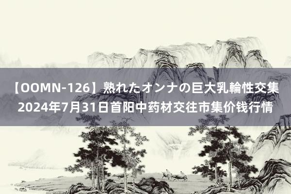 【OOMN-126】熟れたオンナの巨大乳輪性交集 2024年7月31日首阳中药材交往市集价钱行情