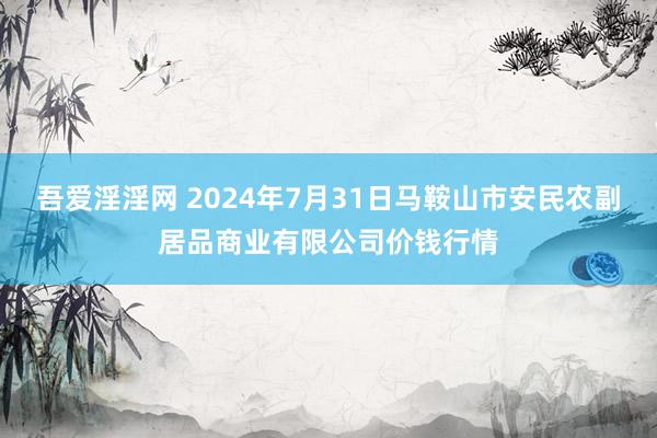 吾爱淫淫网 2024年7月31日马鞍山市安民农副居品商业有限公司价钱行情