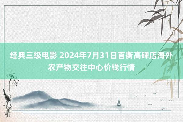 经典三级电影 2024年7月31日首衡高碑店海外农产物交往中心价钱行情