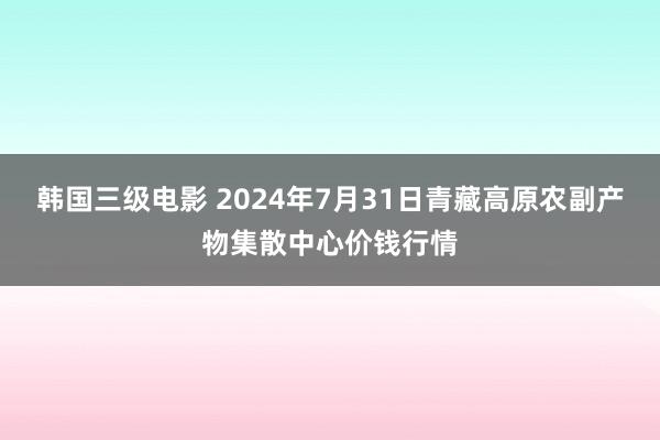 韩国三级电影 2024年7月31日青藏高原农副产物集散中心价钱行情